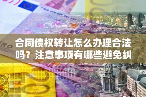 武汉合同债权转让怎么办理合法吗？注意事项有哪些避免纠纷？