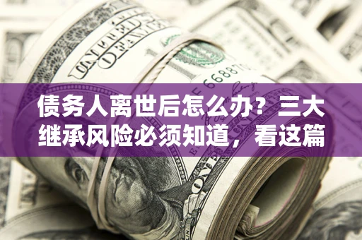 武汉债务人离世后怎么办？三大继承风险必须知道，看这篇就够了