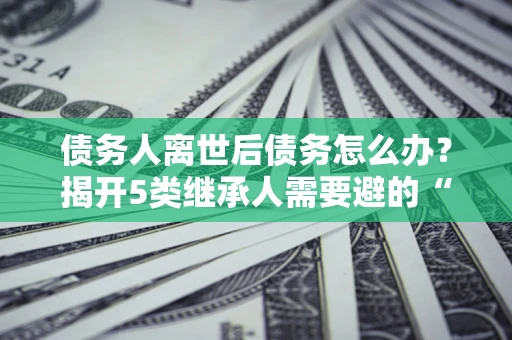 武汉债务人离世后债务怎么办？揭开5类继承人需要避的“坑”