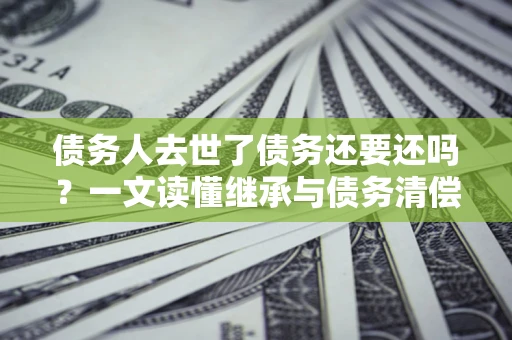 武汉债务人去世了债务还要还吗？一文读懂继承与债务清偿