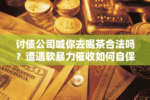 武汉讨债公司喊你去喝茶合法吗？遭遇软暴力催收如何自保？